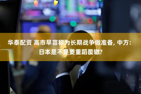 华泰配资 高市早苗称为长期战争做准备, 中方: 日本是不是要重蹈覆辙?
